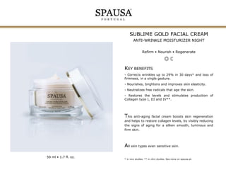 SUBLIME GOLD FACIAL CREAM
ANTI-WRINKLE MOISTURIZER NIGHT
Refirm • Nourish • Regenerate

KEY BENEFITS
- Corrects wrinkles up to 29% in 30 days* and loss of
firmness, in a single gesture.
- Nourishes, brightens and improves skin elasticity.
- Neutralizes free radicals that age the skin.
- Restores the levels and stimulates production of
Collagen type I, III and IV**.

This

anti-aging facial cream boosts skin regeneration
and helps to restore collagen levels, by visibly reducing
the signs of aging for a silken smooth, luminous and
firm skin.

All skin types even sensitive skin.
50 ml • 1.7 fl. oz.

* in vivo studies. ** in vitro studies. See more on spausa.pt.

 