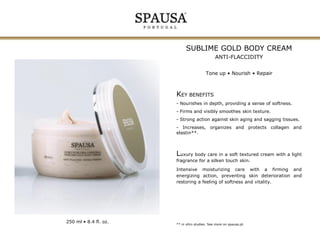 SUBLIME GOLD BODY CREAM
ANTI-FLACCIDITY
Tone up • Nourish • Repair

KEY BENEFITS
- Nourishes in depth, providing a sense of softness.
- Firms and visibly smoothes skin texture.
- Strong action against skin aging and sagging tissues.
- Increases, organizes and protects collagen and
elastin**.

Luxury body care in a soft textured cream with a light
fragrance for a silken touch skin.
Intensive moisturizing care with a firming and
energizing action, preventing skin deterioration and
restoring a feeling of softness and vitality.

250 ml • 8.4 fl. oz.

** in vitro studies. See more on spausa.pt.

 