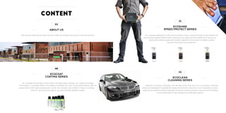 04
ABOUT US
Who we are, what we do, where we do it, when we started, how we do it and why we do it..
06
ECOCOAT
COATING SERIES
IGL Coatings are pioneers of low odour and high solids coatings.. Our range of coatings
encompass a complete interior and exterior protection for your most prized vehicle.. With an
unique blend of the right polysiloxanes, carrier and catalysts, we created a range of coatings
that are very easy and safe to use, yet providing excellent quality.
12
ECOSHINE
SPEED PROTECT SERIES
IGL Coatings dedication to the environmental cause is shown through its formulation of
the Ecoshine Speed Protect Series. Dressings and waxes are formulated from ground up
utilizing the highest grade plant based materials that provides incredible surface
visual enhancement and protection.
34
ECOCLEAN
CLEANING SERIES
Cleaning is all about chemistry and we fully know that. Each of our Ecoclean Cleaning
Series are developed to specifically target contaminants and stains on its respective surface
reducing the need for physical strength during the cleaning process. They are all formulated
to be responsible to the ecological and biological aspect.
Content
 