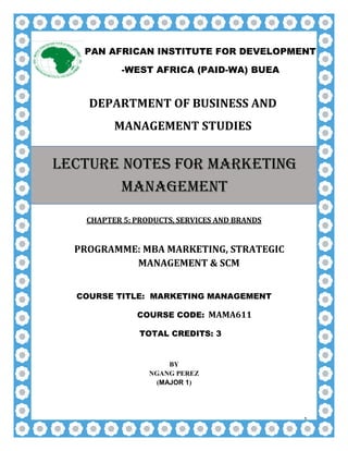 1
DEPARTMENT OF BUSINESS AND
MANAGEMENT STUDIES
CHAPTER 5: PRODUCTS, SERVICES AND BRANDS
PROGRAMME: MBA MARKETING, STRATEGIC
MANAGEMENT & SCM
COURSE TITLE: MARKETING MANAGEMENT
COURSE CODE: MAMA611
TOTAL CREDITS: 3
BY
NGANG PEREZ
(MAJOR 1)
PAN AFRICAN INSTITUTE FOR DEVELOPMENT
-WEST AFRICA (PAID-WA) BUEA
LECTURE NOTES FOR MARKETING
MANAGEMENT
 
