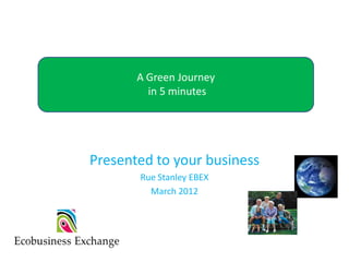 Your Green Journey
       A Green Journey
         in 5 minutes




Presented to your business
       Rue Stanley EBEX
         March 2012
 