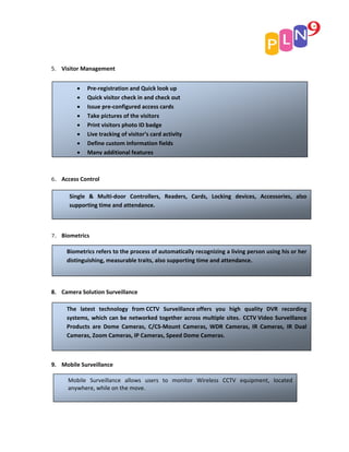 5. Visitor Management


          •   Pre‐registration and Quick look up
          •   Quick visitor check in and check out
          •   Issue pre‐configured access cards
          •   Take pictures of the visitors
          •   Print visitors photo ID badge
          •   Live tracking of visitor’s card activity
          •   Define custom information fields
          •   Many additional features



6.   Access Control

       Single & Multi‐door Controllers, Readers, Cards, Locking devices, Accessories, also
       supporting time and attendance.



7.   Biometrics

      Biometrics refers to the process of automatically recognizing a living person using his or her
      distinguishing, measurable traits, also supporting time and attendance.




8. Camera Solution Surveillance

      The latest technology from CCTV Surveillance offers you high quality DVR recording
      systems, which can be networked together across multiple sites. CCTV Video Surveillance
      Products are Dome Cameras, C/CS‐Mount Cameras, WDR Cameras, IR Cameras, IR Dual
      Cameras, Zoom Cameras, IP Cameras, Speed Dome Cameras.



9. Mobile Surveillance

       Mobile Surveillance allows users to monitor Wireless CCTV equipment, located
       anywhere, while on the move.
 