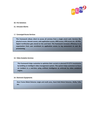 10. Fire Solutions

11. Intrusion Alarms



12. Converged Access Services

   This framework allows client to access all services from a single smart card. Services like
   physical access, domain access, web application access, HRIS access, VPN access etc. All PKIs,
   Digital Certification gets stored on the card level. This framework increases efficiency in an
   organization from user enrolment to application access to log assessment to user de‐
   provisioning.




13. Video Analytics Services


     This framework helps customize to optimize their current or planned IP‐CCTV investments
     by building an intelligent video management system. This system helps customers to focus
     on incident in a real‐time using artificial intelligence as enforced by video analytical
     engine.



14. Electronic Equipments

    Door Frame Metal Detector single and multi zone, Hand Held Metal Detector, Walky Talky
    etc.
 