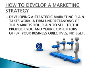    DEVELOPING A STRATEGIC MARKETING PLAIN
    TAKES WORK-A FIRM UNDERSTANDING OF
    THE MARKETS YOU PLAIN TO SELL TO,THE
    PRODUCT YOU AND YOUR COMPETITORS
    OFFER, YOUR BUSINESS OBJECTIVES, ND BGET.
 