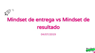Mindset de entrega vs Mindset de
resultado
04/07/2019
 