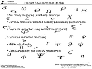 StoicGroup
          Making volatility work positively.                         Product development at StartUp

                  ●    Anti money laundering (structuring, smurfing)

                  ●    Currency markets for distorted currency pairs usually greeks finance

                  ●    Payments transaction using switch (Eracom, Racal)

                  ●    Securities transaction processing

                  ●    Mathematical trading

                  ●    Cash Management and treasury management



                                                                                                                                                  Published April 2010.
                                                                                            Address : - #17-03, Wing-A9, Elita Promenade, Near RBI Colony,
Email: - stoicgroup@gmail.com                                                                          Putenahalli, 7th Phase, J.P.Nagar, Bangalore, Pin - 560078
Updates : - http://stoicgroup.wordpress.com                                                            India, Ph : - +91-9407780059
 Copyright © 2008 StoicGroup. All rights reserved. Printed in the INDIA.
 