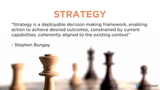 @lissijean
STRATEGY
“Strategy is a deployable decision making framework, enabling
action to achieve desired outcomes, constrained by current
capabilities, coherently aligned to the existing context”
- Stephen Bungay
@lissijean
 