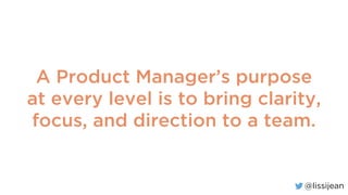 @lissijean
A Product Manager’s purpose
at every level is to bring clarity,
focus, and direction to a team.
 
