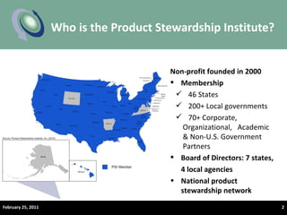 Who is the Product Stewardship Institute? February 25, 2011 Non-profit founded in 2000 Membership 46 States 200+ Local governments 70+ Corporate,  Organizational,  Academic & Non-U.S. Government Partners Board of Directors: 7 states,  4 local agencies  National product stewardship network 