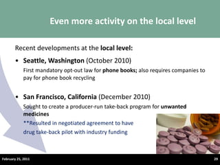 Recent developments at the  local level: Seattle, Washington  (October 2010) First mandatory opt-out law for  phone books;  also requires companies to pay for phone book recycling San Francisco, California  (December 2010) Sought to create a producer-run take-back program for  unwanted medicines **Resulted in negotiated agreement to have  drug take-back pilot with industry funding Even more activity on the local level February 25, 2011 