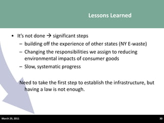 It ’s not done    significant steps building off the experience of other states (NY E-waste) Changing the responsibilities we assign to reducing environmental impacts of consumer goods  Slow, systematic progress  Need to take the first step to establish the infrastructure, but having a law is not enough. Lessons Learned  March 29, 2011 