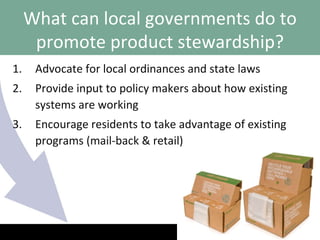 Advocate for local ordinances and state laws Provide input to policy makers about how existing systems are working Encourage residents to take advantage of existing programs (mail-back & retail) What can local governments do to promote product stewardship? 