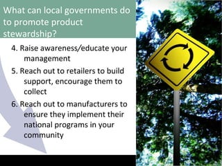 What can local governments do to promote product stewardship? 4. Raise awareness / educate your management 5. Reach out to retailers to build support, encourage them to collect 6. Reach out to manufacturers to ensure they implement their national programs in your community 