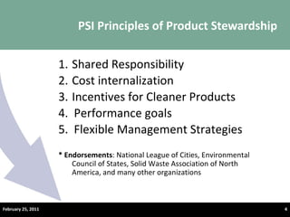PSI Principles of Product Stewardship © Product Stewardship Institute – February 25, 2011 Shared Responsibility Cost internalization Incentives for Cleaner Products 4.  Performance goals 5.  Flexible Management Strategies  * Endorsements : National League of Cities, Environmental Council of States, Solid Waste Association of North America, and many other organizations February 25, 2011 