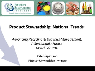 Product Stewardship: National Trends  Kate Hagemann  Product Stewardship Institute Advancing Recycling & Organics Management: A Sustainable Future   March 29, 2010 