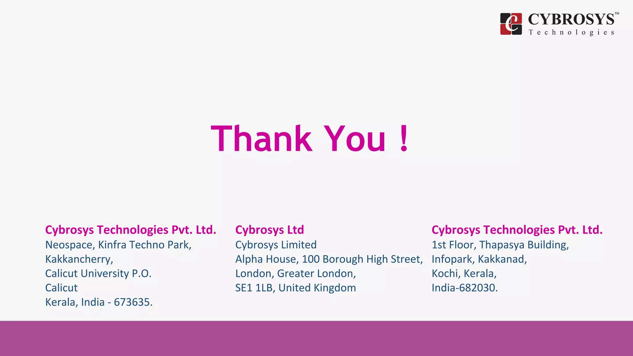 Thank You !
Cybrosys Technologies Pvt. Ltd.
Neospace, Kinfra Techno Park,
Kakkancherry,
Calicut University P.O.
Calicut
Kerala, India - 673635.
Cybrosys Ltd
Cybrosys Limited
Alpha House, 100 Borough High Street,
London, Greater London,
SE1 1LB, United Kingdom
Cybrosys Technologies Pvt. Ltd.
1st Floor, Thapasya Building,
Infopark, Kakkanad,
Kochi, Kerala,
India-682030.
 