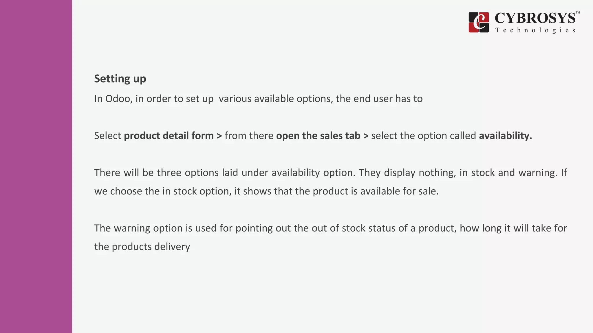 Setting up
In Odoo, in order to set up various available options, the end user has to
Select product detail form > from there open the sales tab > select the option called availability.
There will be three options laid under availability option. They display nothing, in stock and warning. If
we choose the in stock option, it shows that the product is available for sale.
The warning option is used for pointing out the out of stock status of a product, how long it will take for
the products delivery
 
