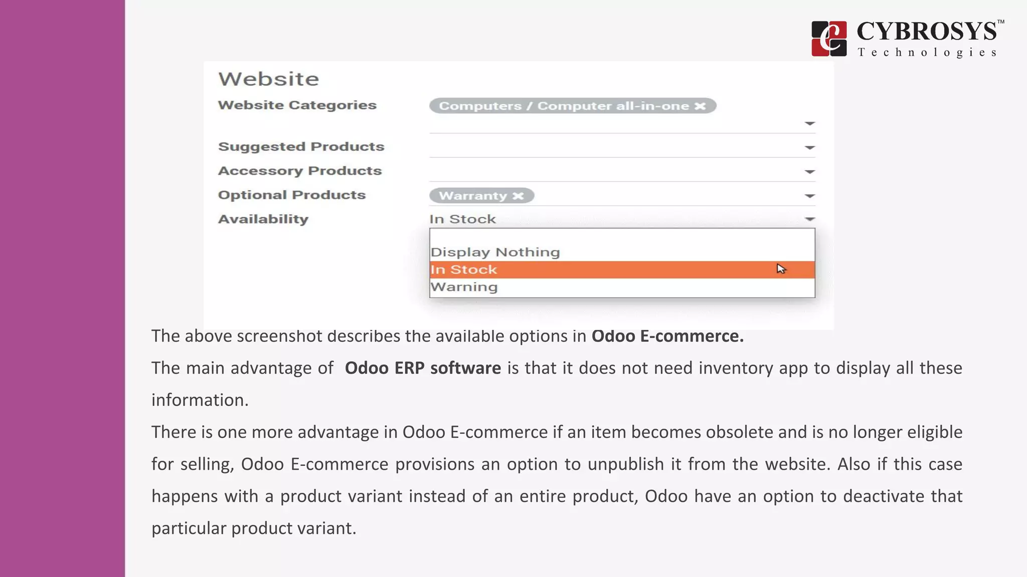 The above screenshot describes the available options in Odoo E-commerce.
The main advantage of Odoo ERP software is that it does not need inventory app to display all these
information.
There is one more advantage in Odoo E-commerce if an item becomes obsolete and is no longer eligible
for selling, Odoo E-commerce provisions an option to unpublish it from the website. Also if this case
happens with a product variant instead of an entire product, Odoo have an option to deactivate that
particular product variant.
 