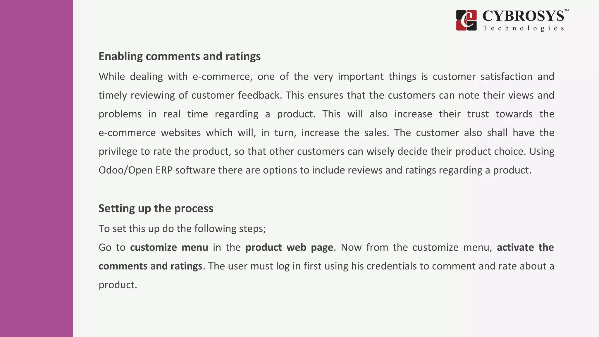 Enabling comments and ratings
While dealing with e-commerce, one of the very important things is customer satisfaction and
timely reviewing of customer feedback. This ensures that the customers can note their views and
problems in real time regarding a product. This will also increase their trust towards the
e-commerce websites which will, in turn, increase the sales. The customer also shall have the
privilege to rate the product, so that other customers can wisely decide their product choice. Using
Odoo/Open ERP software there are options to include reviews and ratings regarding a product.
Setting up the process
To set this up do the following steps;
Go to customize menu in the product web page. Now from the customize menu, activate the
comments and ratings. The user must log in first using his credentials to comment and rate about a
product.
 