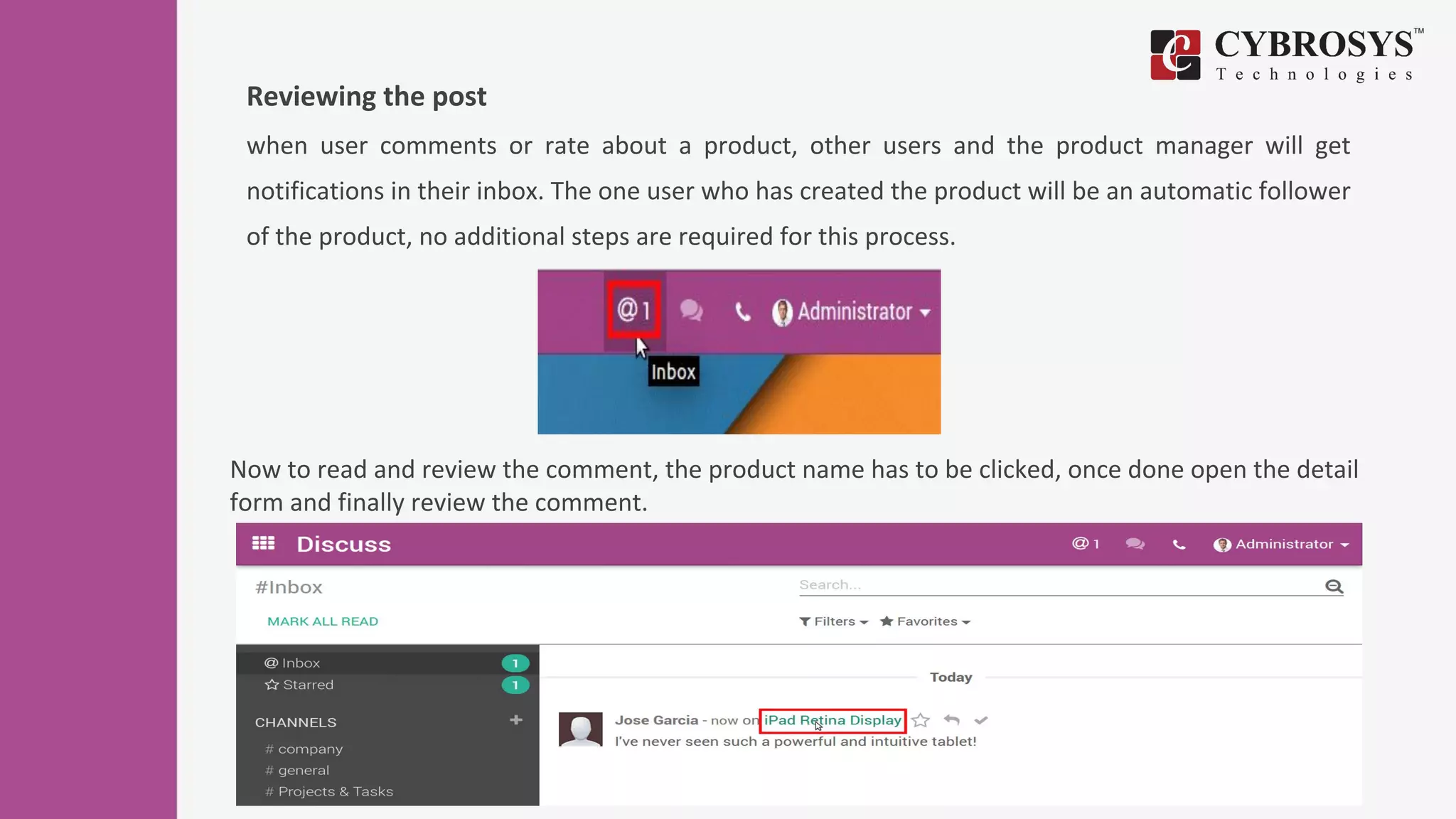 Reviewing the post
when user comments or rate about a product, other users and the product manager will get
notifications in their inbox. The one user who has created the product will be an automatic follower
of the product, no additional steps are required for this process.
Now to read and review the comment, the product name has to be clicked, once done open the detail
form and finally review the comment.
 