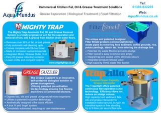 Commercial Kitchen Fat, Oil & Grease Treatment Solutions 
Grease Separation | Biological Treatment | Food Filtration 
Tel: 
01386 832205 
Web: 
AquaMundus.co.uk 
 Removes over 98% of fat, oil and grease 
 Fully automatic self-cleaning cycle 
 Comes complete with 24-hour timer 
 Made of corrosion resistant materials 
 Integrated Motor / Grease Outlet / Lid 
 Easy lift grease collection container 
 Lower profile and compact footprint 
www.mightytrap.co.uk 
The Mighty Trap Automatic Fat, Oil and Grease Removal System is a totally engineered unit for the separation and removal of fats, oils & grease from kitchen drain water flows. 
The Grease Guzzler® is an innovative, self-contained biological solution to grease management. 
Utilising patented pre-activation 
bio-technology ensures free flowing drain lines in commercial kitchens. 
 Digests fats, oils and grease using natural micro-organisms 
 Utilises a patented incubation technology 
 Aesthetically designed to be space efficient 
 A true ‘fit and forget’ system 
 Completely automated, requiring no user maintenance 
“Not all drain blockages are caused by fat, oil and grease” 
The unique and patented designed 
Filter Shield protects commercial kitchen 
waste pipes by removing food sediment, coffee grounds, rice, potato peelings, starch etc. from entering the drainage line. 
 Patented dry waste filtration prevents sludge 
 Filter basket is easy to remove and empty 
 Integral trap and sealed unit to eliminate odours 
 Integrated pressure release valve 
 High capacity 15KG waste filter basket 
Compact Super Capacity Grease Interceptor 
The Trapzilla® offers patented continuous flat separation curve technology. Efficiency does not reduce on sludge volume. 
High capacity food sediment, fats, oils and grease interceptor for installation below ground, hung in an interstitial space or free standing. Up to 9 litres per second flow rate.  