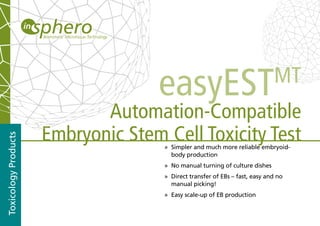 easyEST                                  MT
                             Automation-Compatible
                      Embryonic Stem Cell Toxicity Test
Toxicology Products




                                     » Simpler and much more reliable embryoid-
                                       body production
                                     » No manual turning of culture dishes
                                     » Direct transfer of EBs – fast, easy and no
                                       manual picking!
                                     » Easy scale-up of EB production
 