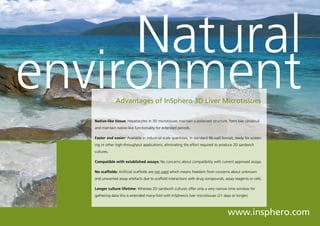 Natural
               environment         Advantages of InSphero 3D Liver Microtissues

                      Native-like tissue: Hepatocytes in 3D microtissues maintain a polarized structure, form bile canaliculi
                      and maintain native-like functionality for extended periods.

                      Faster and easier: Available in industrial-scale quantities, in standard 96-well format, ready for screen-
                      ing or other high-throughput applications, eliminating the effort required to produce 2D sandwich
                      cultures.

                      Compatible with established assays: No concerns about compatibility with current approved assays.

                      No scaffolds: Artificial scaffolds are not used which means freedom from concerns about unknown
                      and unwanted assay artefacts due to scaffold interactions with drug compounds, assay reagents or cells.

                      Longer culture lifetime: Whereas 2D sandwich cultures offer only a very narrow time window for
                      gathering data this is extended many-fold with InSphero’s liver microtissues (21 days or longer).

© HLPhoto - Fotolia



                                                                                                          www.insphero.com
 