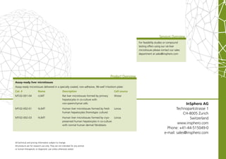 Services Overview
                                                                                                                  For feasibility studies or compound
                                                                                                                  testing offers using our rat-liver
                                                                                                                  microtissues please contact our sales
                                                                                                                  department at sales@insphero.com




                                                                                               Product Overview
Assay-ready liver microtissues
Assay-ready microtissues delivered in a specially coated, non-adhesive, 96-well V-bottom plate:
Cat. #                   Name                       Description                                  Cell source
MT-02-001-04             rLiMT                      Rat liver microtissues formed by primary     Wistar
                                                    hepatocytes in co-culture with
                                                    non-parenchymal cells                                                                              InSphero AG
MT-02-002-01             hLiMT                      Human liver microtissues formed by fresh     Lonza                                           Technoparkstrasse 1
                                                    human hepatocytes (homotypic culture)                                                            CH-8005 Zurich
MT-02-002-03             hLiMT                      Human liver microtissues formed by cryo-  Lonza                                                      Switzerland
                                                    preserved human hepatocytes in co-culture
                                                    with normal human dermal fibroblasts
                                                                                                                                                  www.insphero.com
                                                                                                                                           Phone: +41-44-515049-0
                                                                                                                                         e-mail: sales@insphero.com

All technical and pricing information subject to change.
All products are for research use only. They are not intended for any animal
or human therapeutic or diagnostic use unless otherwise stated.
 