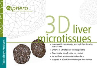 3D liver
                      microtissues
Toxicology Products




                        » Liver-specific morphology and high functionality
                          over 21 days
                        » Chronic in vitro toxicity studies possible
                        » Assay-ready, no cell culturing needed
                        » No scaffolds, so no unwanted artifacts
                        » Supplied in automation-friendly 96 well-format
 