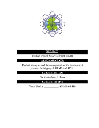 SUBJECT:
Product Design & Development (PDD)
ASSIGNMENT ON:
Product strategies and the management of the development
process, Prototyping & DFMA and TPDC
SUBMITTED TO:
Sir Kamleshwer Lohana
SUBMITTED BY:
Varda Shaikh ___________18S-MBA-BS19
 