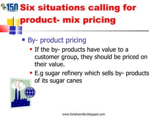 Six situations calling for product- mix pricing By- product pricing If the by- products have value to a customer group, they should be priced on their value. E.g sugar refinery which sells by- products of its sugar canes www.farlahsevilla.blogspot.com 