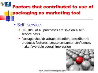 Factors that contributed to use of packaging as marketing tool Self- service 50- 70% of all purchases are sold on a self- service basis Package should: attract attention, describe the product’s features, create consumer confidence, make favorable overall impression www.farlahsevilla.blogspot.com 