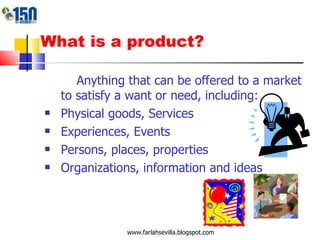 What is a product? Anything that can be offered to a market to satisfy a want or need, including: Physical goods, Services Experiences, Events Persons, places, properties Organizations, information and ideas www.farlahsevilla.blogspot.com 