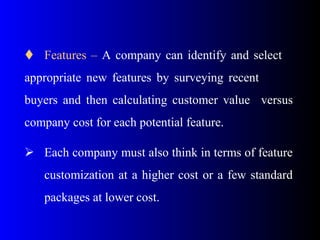  Features – A company can identify and select
appropriate new features by surveying recent
buyers and then calculating customer value versus
company cost for each potential feature.
 Each company must also think in terms of feature
customization at a higher cost or a few standard
packages at lower cost.
 