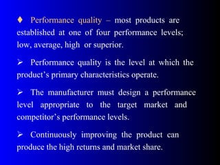  Performance quality – most products are
established at one of four performance levels;
low, average, high or superior.
 Performance quality is the level at which the
product’s primary characteristics operate.
 The manufacturer must design a performance
level appropriate to the target market and
competitor’s performance levels.
 Continuously improving the product can
produce the high returns and market share.
 