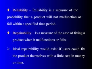  Reliability – Reliability is a measure of the
probability that a product will not malfunction or
fail within a specified time period.
 Repairability – Is a measure of the ease of fixing a
product when it malfunctions or fails.
 Ideal repairability would exist if users could fix
the product themselves with a little cost in money
or time.
 