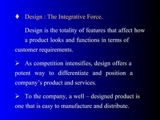  Design : The Integrative Force.
Design is the totality of features that affect how
a product looks and functions in terms of
customer requirements.
 As competition intensifies, design offers a
potent way to differentiate and position a
company’s product and services.
 To the company, a well – designed product is
one that is easy to manufacture and distribute.
 