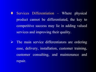 Services Differentiation – Where physical
product cannot be differentiated, the key to
competitive success may lie in adding valued
services and improving their quality.
 The main service differentiators are ordering
ease, delivery, installation, customer training,
customer consulting, and maintenance and
repair.
 