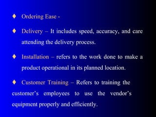  Ordering Ease -
 Delivery – It includes speed, accuracy, and care
attending the delivery process.
 Installation – refers to the work done to make a
product operational in its planned location.
 Customer Training – Refers to training the
customer’s employees to use the vendor’s
equipment properly and efficiently.
 