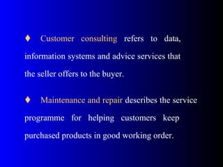 Customer consulting refers to data,
information systems and advice services that
the seller offers to the buyer.
 Maintenance and repair describes the service
programme for helping customers keep
purchased products in good working order.
 