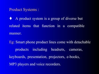 Product Systems :
 A product system is a group of diverse but
related items that function in a compatible
manner.
Eg: Smart phone product lines come with detachable
products including headsets, cameras,
keyboards, presentation, projectors, e-books,
MP3 players and voice recorders.
 