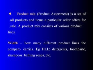  Product mix (Product Assortment) is a set of
all products and items a particular seller offers for
sale. A product mix consists of various product
lines.
Width – how many different product lines the
company carries. Eg HLL: detergents, toothpaste,
shampoos, bathing soaps, etc.
 