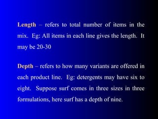 Length – refers to total number of items in the
mix. Eg: All items in each line gives the length. It
may be 20-30
Depth – refers to how many variants are offered in
each product line. Eg: detergents may have six to
eight. Suppose surf comes in three sizes in three
formulations, here surf has a depth of nine.
 