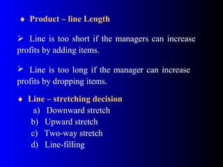 ♦ Product – line Length
 Line is too short if the managers can increase
profits by adding items.
 Line is too long if the manager can increase
profits by dropping items.
♦ Line – stretching decision
a) Downward stretch
b) Upward stretch
c) Two-way stretch
d) Line-filling
 