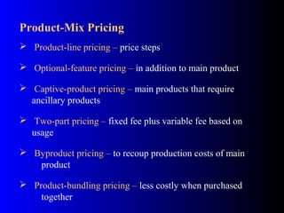 Product-Mix Pricing
 Product-line pricing – price steps
 Optional-feature pricing – in addition to main product
 Captive-product pricing – main products that require
ancillary products
 Two-part pricing – fixed fee plus variable fee based on
usage
 Byproduct pricing – to recoup production costs of main
product
 Product-bundling pricing – less costly when purchased
together
 