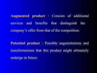 Augmented product  :  Consists  of  additional 
services  and  benefits  that  distinguish  the   
company’s offer from that of the competition.
 
Potential product  :  Possible  augmentations  and 
transformations  that  this  product  might  ultimately 
undergo in future.
 