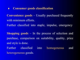  ♦    Consumer goods classification
 
Convenience goods – Usually purchased frequently 
with minimum efforts.
Further  classified  into  staple,  impulse,  emergency
 
Shopping goods  –  In  the  process  of  selection  and 
purchase,  comparison  on  suitability,  quality,  price 
and style is done.
Further  classified  into  homogeneous  and 
heterogeneous goods.  
 