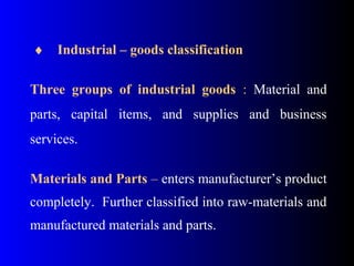  ♦    Industrial – goods classification
 
Three groups of industrial goods  :  Material  and 
parts,  capital  items,  and  supplies  and  business 
services.
 
Materials and Parts – enters manufacturer’s product 
completely.  Further classified into raw-materials and 
manufactured materials and parts. 
 