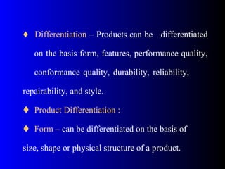  Differentiation – Products can be differentiated
on the basis form, features, performance quality,
conformance quality, durability, reliability,
repairability, and style.
 Product Differentiation :
 Form – can be differentiated on the basis of
size, shape or physical structure of a product.
 