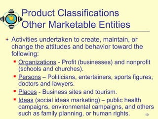 10
Product Classifications
Other Marketable Entities
Activities undertaken to create, maintain, or
change the attitudes and behavior toward the
following:
 Organizations - Profit (businesses) and nonprofit
(schools and churches).
 Persons – Politicians, entertainers, sports figures,
doctors and lawyers.
 Places - Business sites and tourism.
 Ideas (social ideas marketing) – public health
campaigns, environmental campaigns, and others
such as family planning, or human rights.
 